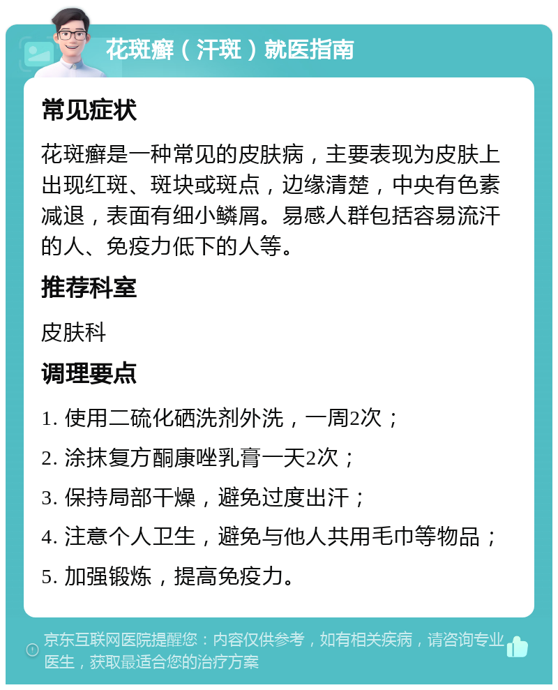 花斑癣（汗斑）就医指南 常见症状 花斑癣是一种常见的皮肤病，主要表现为皮肤上出现红斑、斑块或斑点，边缘清楚，中央有色素减退，表面有细小鳞屑。易感人群包括容易流汗的人、免疫力低下的人等。 推荐科室 皮肤科 调理要点 1. 使用二硫化硒洗剂外洗，一周2次； 2. 涂抹复方酮康唑乳膏一天2次； 3. 保持局部干燥，避免过度出汗； 4. 注意个人卫生，避免与他人共用毛巾等物品； 5. 加强锻炼，提高免疫力。