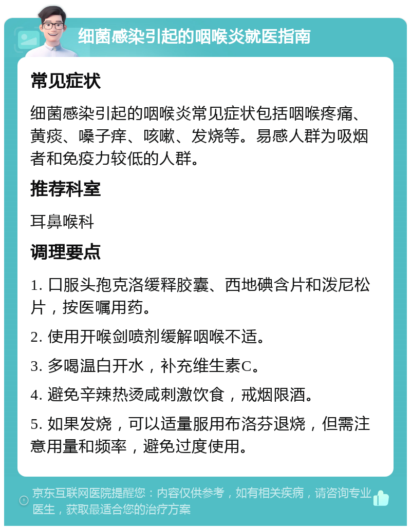 细菌感染引起的咽喉炎就医指南 常见症状 细菌感染引起的咽喉炎常见症状包括咽喉疼痛、黄痰、嗓子痒、咳嗽、发烧等。易感人群为吸烟者和免疫力较低的人群。 推荐科室 耳鼻喉科 调理要点 1. 口服头孢克洛缓释胶囊、西地碘含片和泼尼松片，按医嘱用药。 2. 使用开喉剑喷剂缓解咽喉不适。 3. 多喝温白开水，补充维生素C。 4. 避免辛辣热烫咸刺激饮食，戒烟限酒。 5. 如果发烧，可以适量服用布洛芬退烧，但需注意用量和频率，避免过度使用。