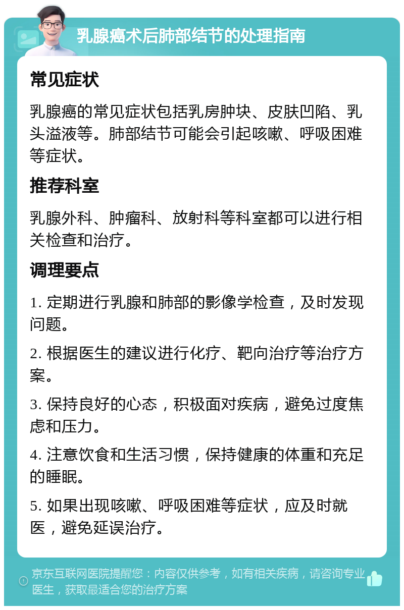 乳腺癌术后肺部结节的处理指南 常见症状 乳腺癌的常见症状包括乳房肿块、皮肤凹陷、乳头溢液等。肺部结节可能会引起咳嗽、呼吸困难等症状。 推荐科室 乳腺外科、肿瘤科、放射科等科室都可以进行相关检查和治疗。 调理要点 1. 定期进行乳腺和肺部的影像学检查，及时发现问题。 2. 根据医生的建议进行化疗、靶向治疗等治疗方案。 3. 保持良好的心态，积极面对疾病，避免过度焦虑和压力。 4. 注意饮食和生活习惯，保持健康的体重和充足的睡眠。 5. 如果出现咳嗽、呼吸困难等症状，应及时就医，避免延误治疗。