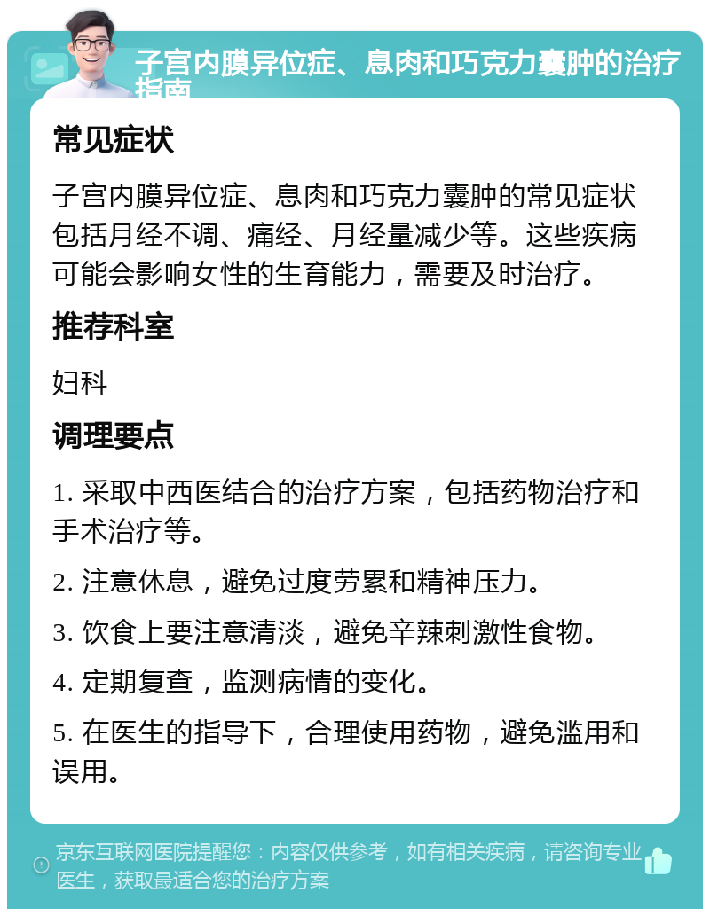 子宫内膜异位症、息肉和巧克力囊肿的治疗指南 常见症状 子宫内膜异位症、息肉和巧克力囊肿的常见症状包括月经不调、痛经、月经量减少等。这些疾病可能会影响女性的生育能力，需要及时治疗。 推荐科室 妇科 调理要点 1. 采取中西医结合的治疗方案，包括药物治疗和手术治疗等。 2. 注意休息，避免过度劳累和精神压力。 3. 饮食上要注意清淡，避免辛辣刺激性食物。 4. 定期复查，监测病情的变化。 5. 在医生的指导下，合理使用药物，避免滥用和误用。