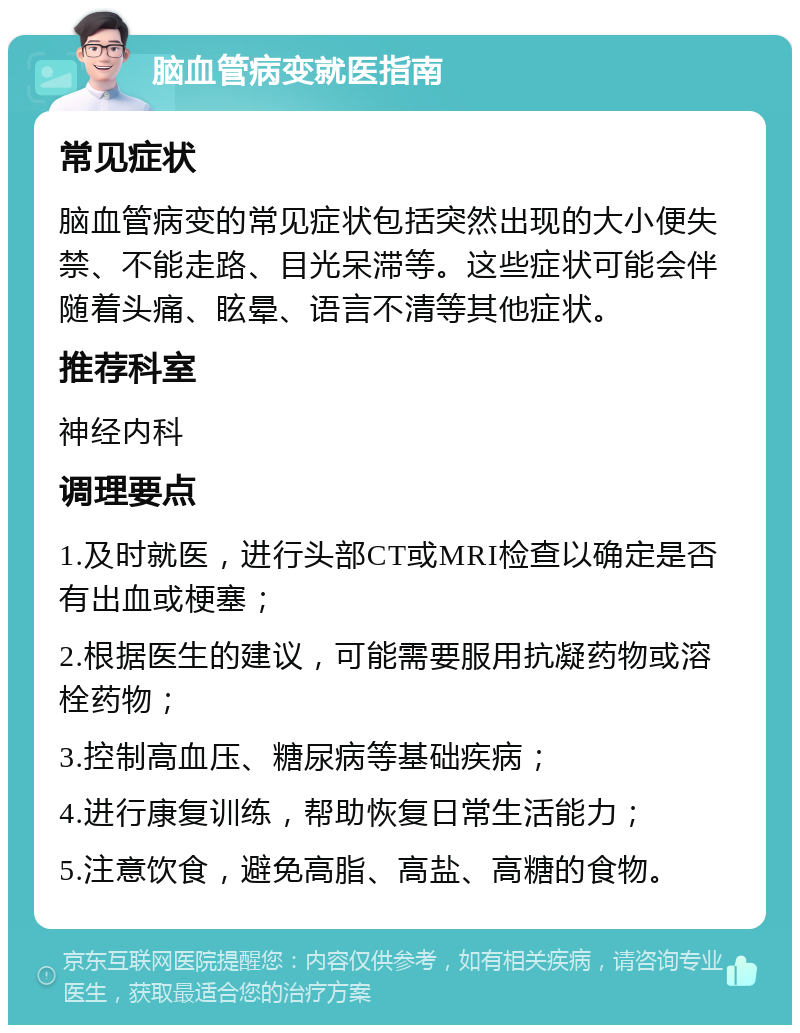 脑血管病变就医指南 常见症状 脑血管病变的常见症状包括突然出现的大小便失禁、不能走路、目光呆滞等。这些症状可能会伴随着头痛、眩晕、语言不清等其他症状。 推荐科室 神经内科 调理要点 1.及时就医，进行头部CT或MRI检查以确定是否有出血或梗塞； 2.根据医生的建议，可能需要服用抗凝药物或溶栓药物； 3.控制高血压、糖尿病等基础疾病； 4.进行康复训练，帮助恢复日常生活能力； 5.注意饮食，避免高脂、高盐、高糖的食物。