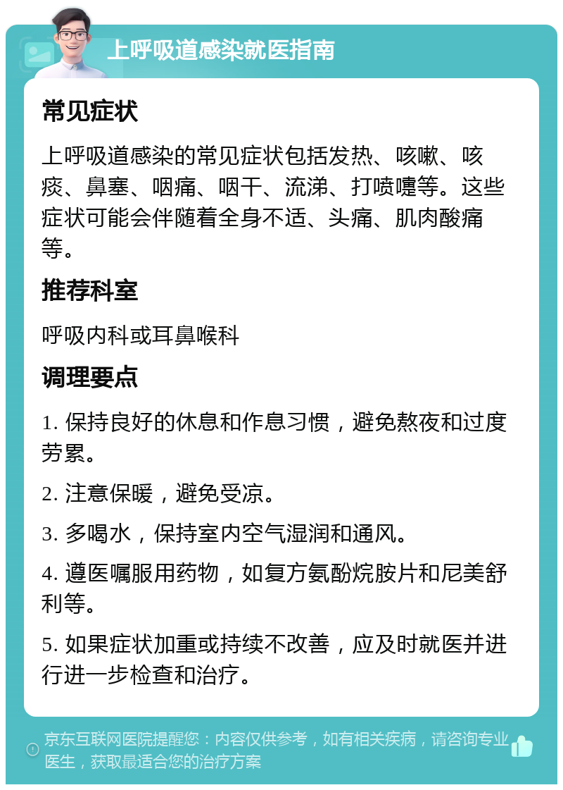 上呼吸道感染就医指南 常见症状 上呼吸道感染的常见症状包括发热、咳嗽、咳痰、鼻塞、咽痛、咽干、流涕、打喷嚏等。这些症状可能会伴随着全身不适、头痛、肌肉酸痛等。 推荐科室 呼吸内科或耳鼻喉科 调理要点 1. 保持良好的休息和作息习惯，避免熬夜和过度劳累。 2. 注意保暖，避免受凉。 3. 多喝水，保持室内空气湿润和通风。 4. 遵医嘱服用药物，如复方氨酚烷胺片和尼美舒利等。 5. 如果症状加重或持续不改善，应及时就医并进行进一步检查和治疗。