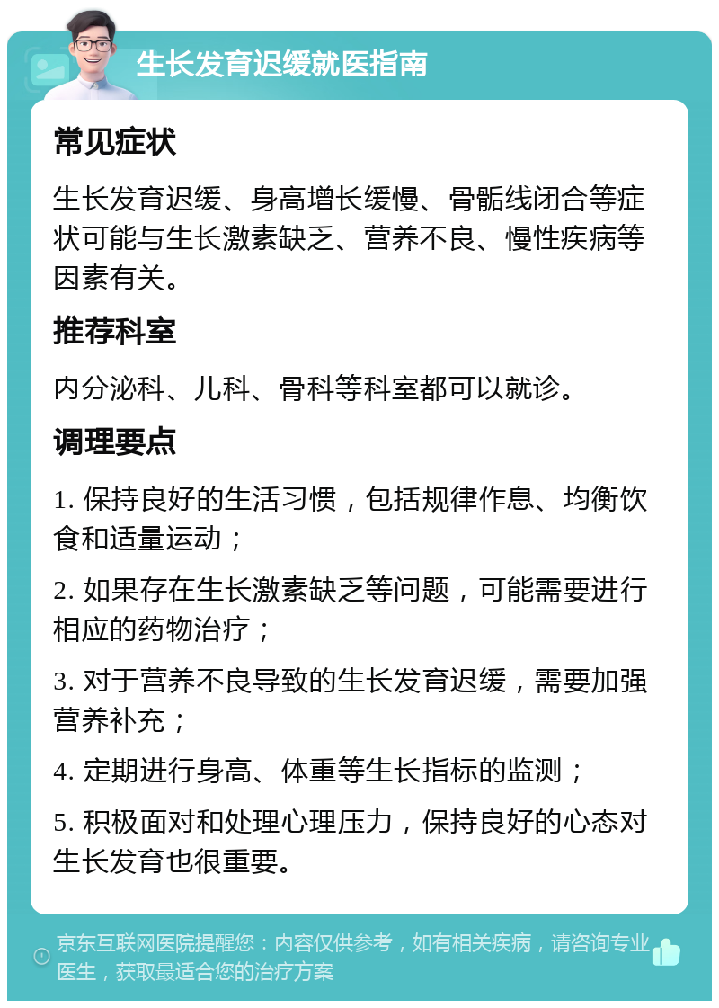 生长发育迟缓就医指南 常见症状 生长发育迟缓、身高增长缓慢、骨骺线闭合等症状可能与生长激素缺乏、营养不良、慢性疾病等因素有关。 推荐科室 内分泌科、儿科、骨科等科室都可以就诊。 调理要点 1. 保持良好的生活习惯，包括规律作息、均衡饮食和适量运动； 2. 如果存在生长激素缺乏等问题，可能需要进行相应的药物治疗； 3. 对于营养不良导致的生长发育迟缓，需要加强营养补充； 4. 定期进行身高、体重等生长指标的监测； 5. 积极面对和处理心理压力，保持良好的心态对生长发育也很重要。