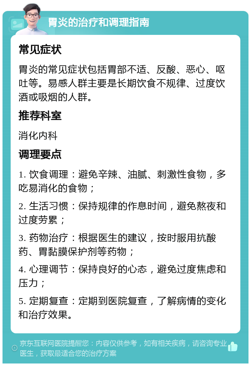 胃炎的治疗和调理指南 常见症状 胃炎的常见症状包括胃部不适、反酸、恶心、呕吐等。易感人群主要是长期饮食不规律、过度饮酒或吸烟的人群。 推荐科室 消化内科 调理要点 1. 饮食调理：避免辛辣、油腻、刺激性食物，多吃易消化的食物； 2. 生活习惯：保持规律的作息时间，避免熬夜和过度劳累； 3. 药物治疗：根据医生的建议，按时服用抗酸药、胃黏膜保护剂等药物； 4. 心理调节：保持良好的心态，避免过度焦虑和压力； 5. 定期复查：定期到医院复查，了解病情的变化和治疗效果。