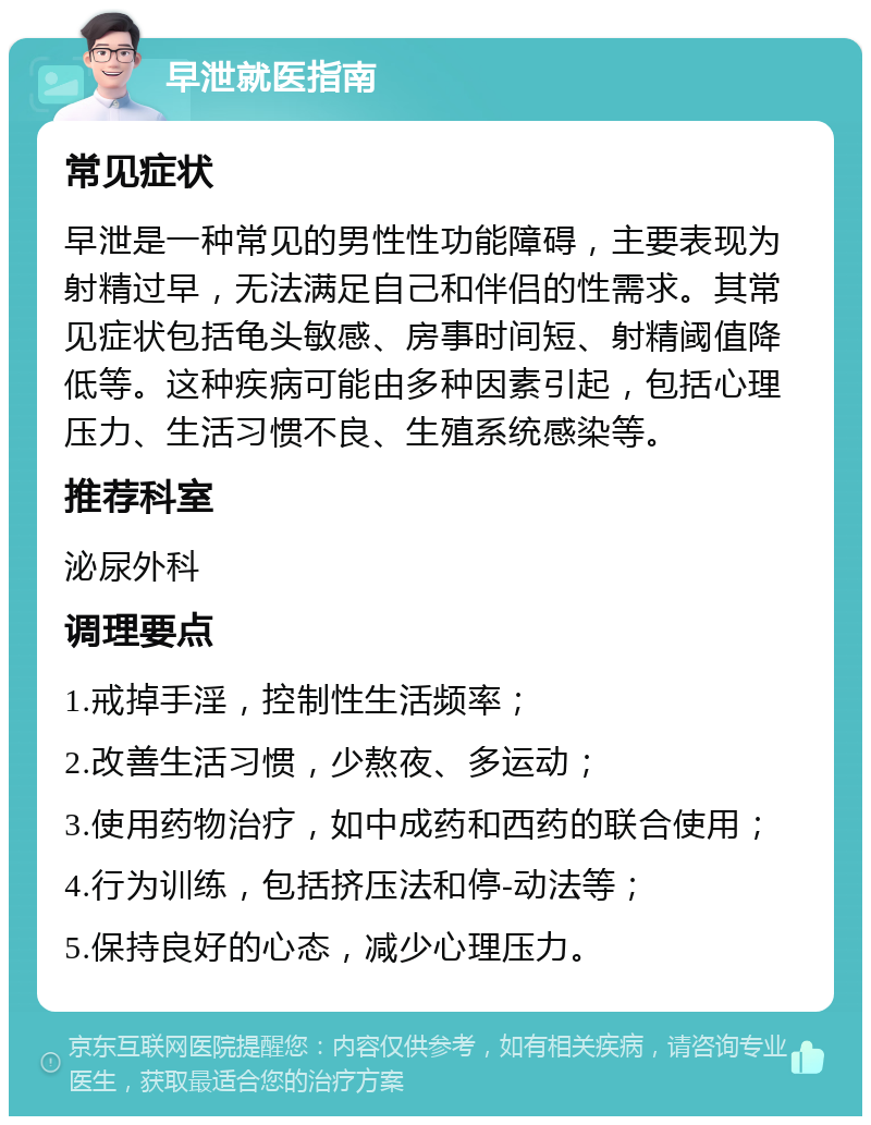 早泄就医指南 常见症状 早泄是一种常见的男性性功能障碍，主要表现为射精过早，无法满足自己和伴侣的性需求。其常见症状包括龟头敏感、房事时间短、射精阈值降低等。这种疾病可能由多种因素引起，包括心理压力、生活习惯不良、生殖系统感染等。 推荐科室 泌尿外科 调理要点 1.戒掉手淫，控制性生活频率； 2.改善生活习惯，少熬夜、多运动； 3.使用药物治疗，如中成药和西药的联合使用； 4.行为训练，包括挤压法和停-动法等； 5.保持良好的心态，减少心理压力。