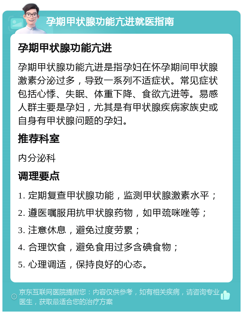 孕期甲状腺功能亢进就医指南 孕期甲状腺功能亢进 孕期甲状腺功能亢进是指孕妇在怀孕期间甲状腺激素分泌过多，导致一系列不适症状。常见症状包括心悸、失眠、体重下降、食欲亢进等。易感人群主要是孕妇，尤其是有甲状腺疾病家族史或自身有甲状腺问题的孕妇。 推荐科室 内分泌科 调理要点 1. 定期复查甲状腺功能，监测甲状腺激素水平； 2. 遵医嘱服用抗甲状腺药物，如甲巯咪唑等； 3. 注意休息，避免过度劳累； 4. 合理饮食，避免食用过多含碘食物； 5. 心理调适，保持良好的心态。