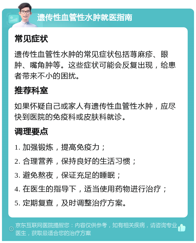 遗传性血管性水肿就医指南 常见症状 遗传性血管性水肿的常见症状包括荨麻疹、眼肿、嘴角肿等。这些症状可能会反复出现，给患者带来不小的困扰。 推荐科室 如果怀疑自己或家人有遗传性血管性水肿，应尽快到医院的免疫科或皮肤科就诊。 调理要点 1. 加强锻炼，提高免疫力； 2. 合理营养，保持良好的生活习惯； 3. 避免熬夜，保证充足的睡眠； 4. 在医生的指导下，适当使用药物进行治疗； 5. 定期复查，及时调整治疗方案。