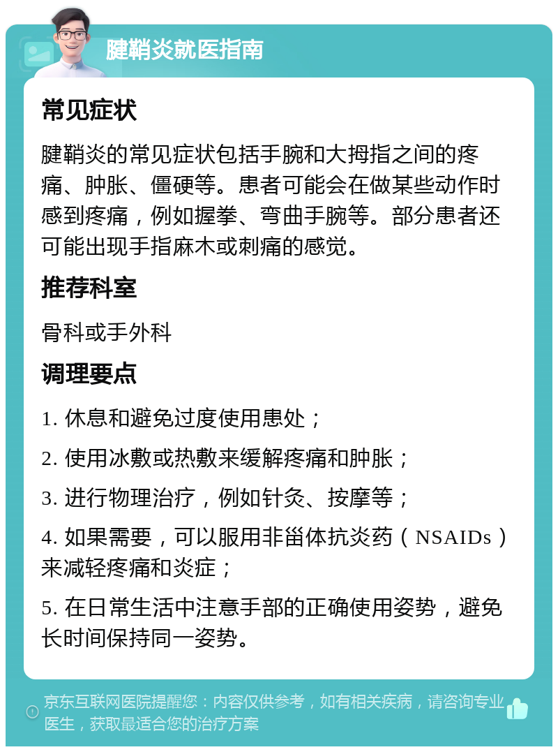 腱鞘炎就医指南 常见症状 腱鞘炎的常见症状包括手腕和大拇指之间的疼痛、肿胀、僵硬等。患者可能会在做某些动作时感到疼痛，例如握拳、弯曲手腕等。部分患者还可能出现手指麻木或刺痛的感觉。 推荐科室 骨科或手外科 调理要点 1. 休息和避免过度使用患处； 2. 使用冰敷或热敷来缓解疼痛和肿胀； 3. 进行物理治疗，例如针灸、按摩等； 4. 如果需要，可以服用非甾体抗炎药（NSAIDs）来减轻疼痛和炎症； 5. 在日常生活中注意手部的正确使用姿势，避免长时间保持同一姿势。