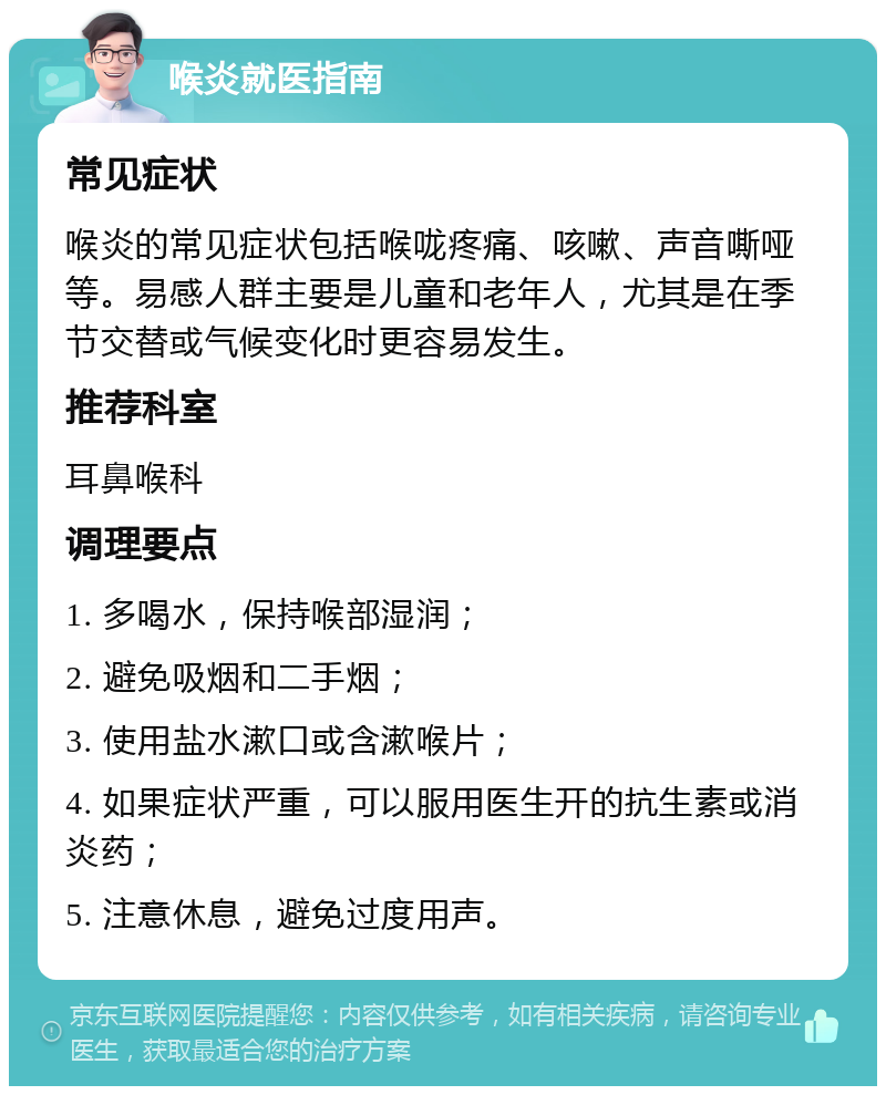 喉炎就医指南 常见症状 喉炎的常见症状包括喉咙疼痛、咳嗽、声音嘶哑等。易感人群主要是儿童和老年人，尤其是在季节交替或气候变化时更容易发生。 推荐科室 耳鼻喉科 调理要点 1. 多喝水，保持喉部湿润； 2. 避免吸烟和二手烟； 3. 使用盐水漱口或含漱喉片； 4. 如果症状严重，可以服用医生开的抗生素或消炎药； 5. 注意休息，避免过度用声。