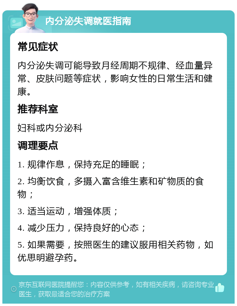 内分泌失调就医指南 常见症状 内分泌失调可能导致月经周期不规律、经血量异常、皮肤问题等症状，影响女性的日常生活和健康。 推荐科室 妇科或内分泌科 调理要点 1. 规律作息，保持充足的睡眠； 2. 均衡饮食，多摄入富含维生素和矿物质的食物； 3. 适当运动，增强体质； 4. 减少压力，保持良好的心态； 5. 如果需要，按照医生的建议服用相关药物，如优思明避孕药。