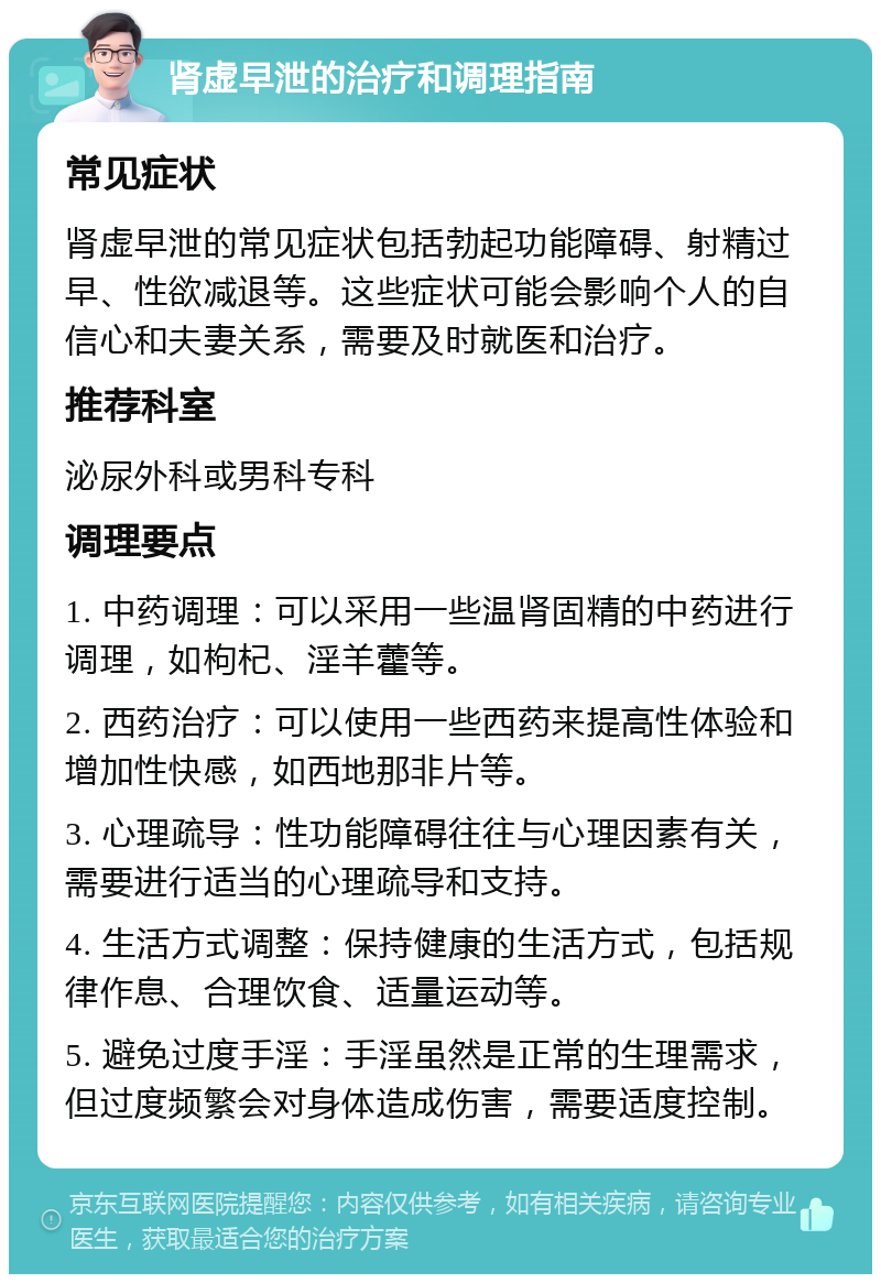 肾虚早泄的治疗和调理指南 常见症状 肾虚早泄的常见症状包括勃起功能障碍、射精过早、性欲减退等。这些症状可能会影响个人的自信心和夫妻关系，需要及时就医和治疗。 推荐科室 泌尿外科或男科专科 调理要点 1. 中药调理：可以采用一些温肾固精的中药进行调理，如枸杞、淫羊藿等。 2. 西药治疗：可以使用一些西药来提高性体验和增加性快感，如西地那非片等。 3. 心理疏导：性功能障碍往往与心理因素有关，需要进行适当的心理疏导和支持。 4. 生活方式调整：保持健康的生活方式，包括规律作息、合理饮食、适量运动等。 5. 避免过度手淫：手淫虽然是正常的生理需求，但过度频繁会对身体造成伤害，需要适度控制。