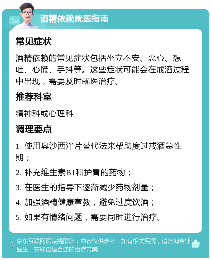 酒精依赖就医指南 常见症状 酒精依赖的常见症状包括坐立不安、恶心、想吐、心慌、手抖等。这些症状可能会在戒酒过程中出现，需要及时就医治疗。 推荐科室 精神科或心理科 调理要点 1. 使用奥沙西泮片替代法来帮助度过戒酒急性期； 2. 补充维生素B1和护胃的药物； 3. 在医生的指导下逐渐减少药物剂量； 4. 加强酒精健康宣教，避免过度饮酒； 5. 如果有情绪问题，需要同时进行治疗。