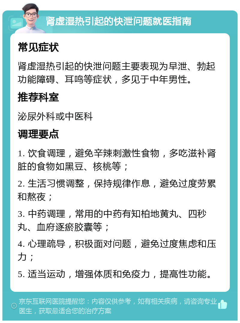 肾虚湿热引起的快泄问题就医指南 常见症状 肾虚湿热引起的快泄问题主要表现为早泄、勃起功能障碍、耳鸣等症状，多见于中年男性。 推荐科室 泌尿外科或中医科 调理要点 1. 饮食调理，避免辛辣刺激性食物，多吃滋补肾脏的食物如黑豆、核桃等； 2. 生活习惯调整，保持规律作息，避免过度劳累和熬夜； 3. 中药调理，常用的中药有知柏地黄丸、四秒丸、血府逐瘀胶囊等； 4. 心理疏导，积极面对问题，避免过度焦虑和压力； 5. 适当运动，增强体质和免疫力，提高性功能。