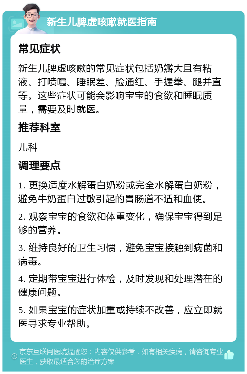 新生儿脾虚咳嗽就医指南 常见症状 新生儿脾虚咳嗽的常见症状包括奶瓣大且有粘液、打喷嚏、睡眠差、脸通红、手握拳、腿并直等。这些症状可能会影响宝宝的食欲和睡眠质量，需要及时就医。 推荐科室 儿科 调理要点 1. 更换适度水解蛋白奶粉或完全水解蛋白奶粉，避免牛奶蛋白过敏引起的胃肠道不适和血便。 2. 观察宝宝的食欲和体重变化，确保宝宝得到足够的营养。 3. 维持良好的卫生习惯，避免宝宝接触到病菌和病毒。 4. 定期带宝宝进行体检，及时发现和处理潜在的健康问题。 5. 如果宝宝的症状加重或持续不改善，应立即就医寻求专业帮助。