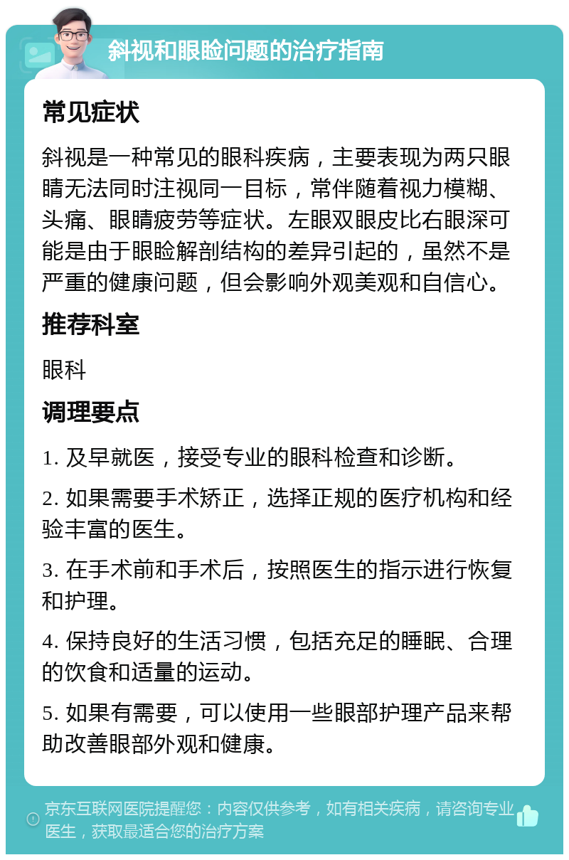 斜视和眼睑问题的治疗指南 常见症状 斜视是一种常见的眼科疾病，主要表现为两只眼睛无法同时注视同一目标，常伴随着视力模糊、头痛、眼睛疲劳等症状。左眼双眼皮比右眼深可能是由于眼睑解剖结构的差异引起的，虽然不是严重的健康问题，但会影响外观美观和自信心。 推荐科室 眼科 调理要点 1. 及早就医，接受专业的眼科检查和诊断。 2. 如果需要手术矫正，选择正规的医疗机构和经验丰富的医生。 3. 在手术前和手术后，按照医生的指示进行恢复和护理。 4. 保持良好的生活习惯，包括充足的睡眠、合理的饮食和适量的运动。 5. 如果有需要，可以使用一些眼部护理产品来帮助改善眼部外观和健康。