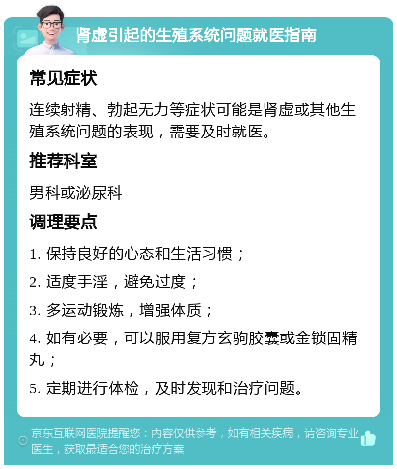 肾虚引起的生殖系统问题就医指南 常见症状 连续射精、勃起无力等症状可能是肾虚或其他生殖系统问题的表现，需要及时就医。 推荐科室 男科或泌尿科 调理要点 1. 保持良好的心态和生活习惯； 2. 适度手淫，避免过度； 3. 多运动锻炼，增强体质； 4. 如有必要，可以服用复方玄驹胶囊或金锁固精丸； 5. 定期进行体检，及时发现和治疗问题。