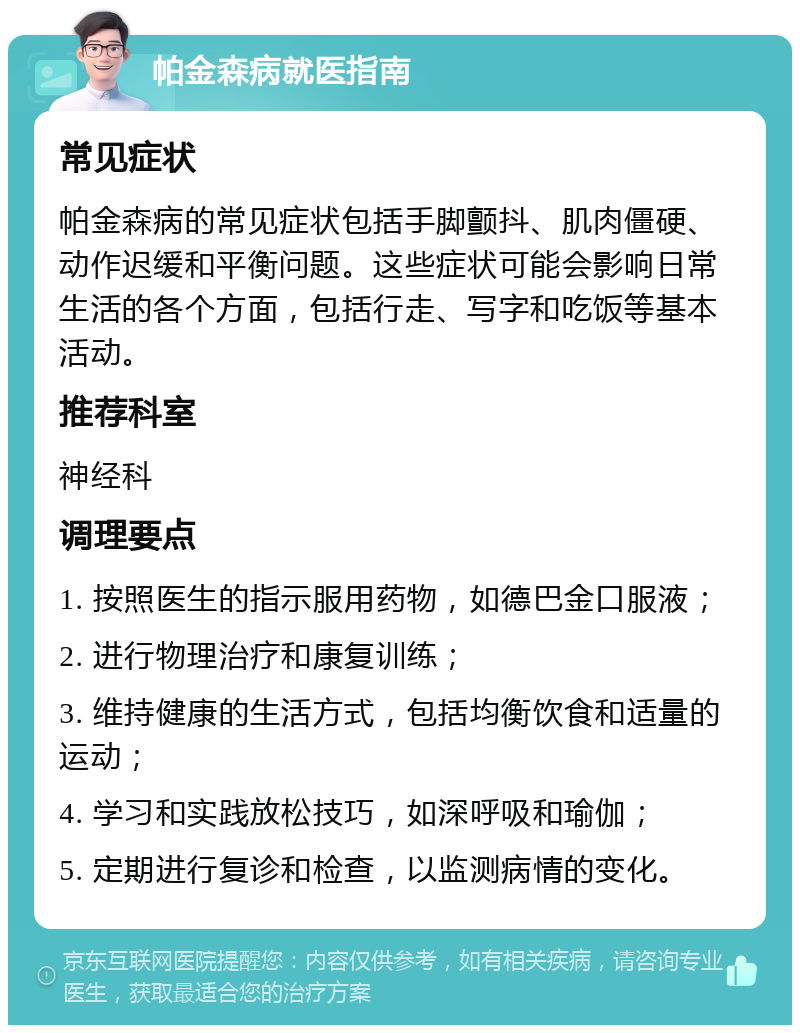 帕金森病就医指南 常见症状 帕金森病的常见症状包括手脚颤抖、肌肉僵硬、动作迟缓和平衡问题。这些症状可能会影响日常生活的各个方面，包括行走、写字和吃饭等基本活动。 推荐科室 神经科 调理要点 1. 按照医生的指示服用药物，如德巴金口服液； 2. 进行物理治疗和康复训练； 3. 维持健康的生活方式，包括均衡饮食和适量的运动； 4. 学习和实践放松技巧，如深呼吸和瑜伽； 5. 定期进行复诊和检查，以监测病情的变化。