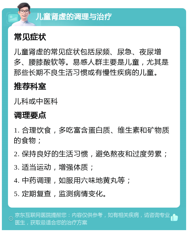 儿童肾虚的调理与治疗 常见症状 儿童肾虚的常见症状包括尿频、尿急、夜尿增多、腰膝酸软等。易感人群主要是儿童，尤其是那些长期不良生活习惯或有慢性疾病的儿童。 推荐科室 儿科或中医科 调理要点 1. 合理饮食，多吃富含蛋白质、维生素和矿物质的食物； 2. 保持良好的生活习惯，避免熬夜和过度劳累； 3. 适当运动，增强体质； 4. 中药调理，如服用六味地黄丸等； 5. 定期复查，监测病情变化。