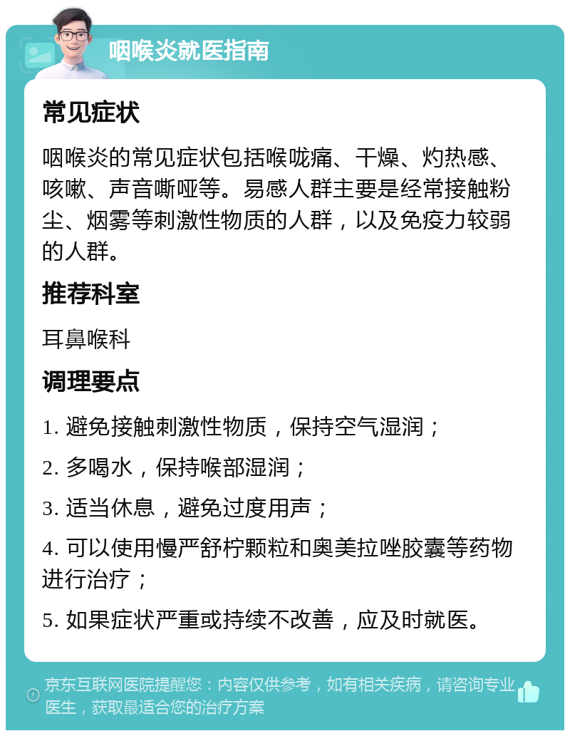 咽喉炎就医指南 常见症状 咽喉炎的常见症状包括喉咙痛、干燥、灼热感、咳嗽、声音嘶哑等。易感人群主要是经常接触粉尘、烟雾等刺激性物质的人群，以及免疫力较弱的人群。 推荐科室 耳鼻喉科 调理要点 1. 避免接触刺激性物质，保持空气湿润； 2. 多喝水，保持喉部湿润； 3. 适当休息，避免过度用声； 4. 可以使用慢严舒柠颗粒和奥美拉唑胶囊等药物进行治疗； 5. 如果症状严重或持续不改善，应及时就医。