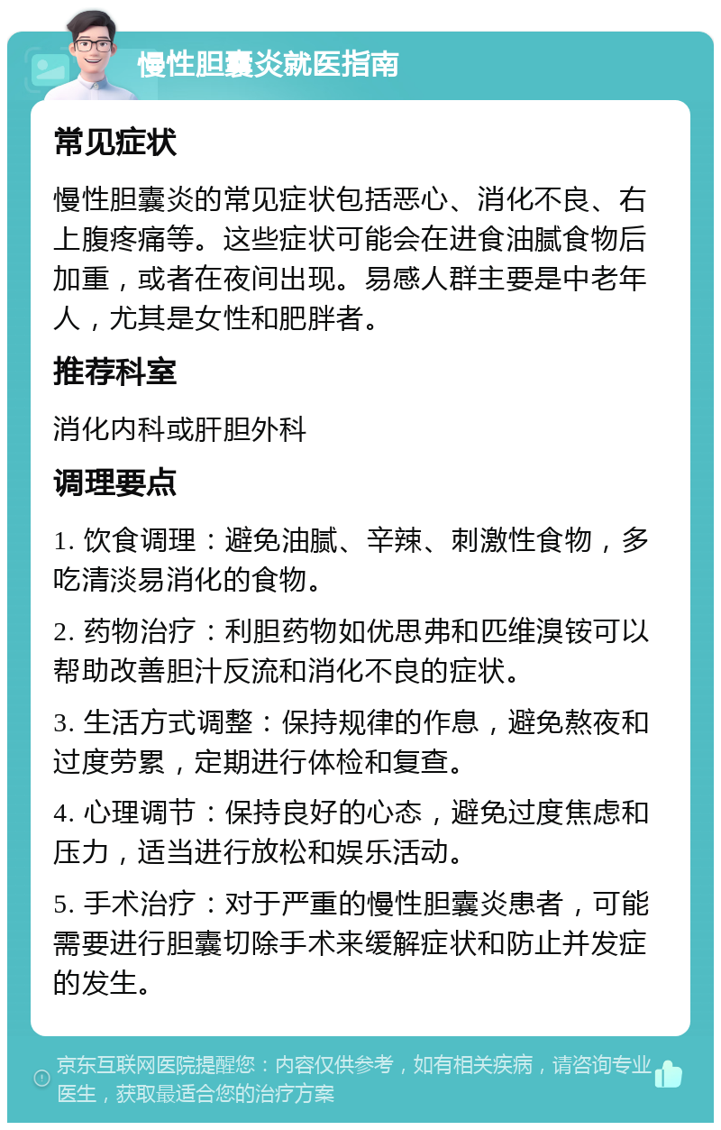 慢性胆囊炎就医指南 常见症状 慢性胆囊炎的常见症状包括恶心、消化不良、右上腹疼痛等。这些症状可能会在进食油腻食物后加重，或者在夜间出现。易感人群主要是中老年人，尤其是女性和肥胖者。 推荐科室 消化内科或肝胆外科 调理要点 1. 饮食调理：避免油腻、辛辣、刺激性食物，多吃清淡易消化的食物。 2. 药物治疗：利胆药物如优思弗和匹维溴铵可以帮助改善胆汁反流和消化不良的症状。 3. 生活方式调整：保持规律的作息，避免熬夜和过度劳累，定期进行体检和复查。 4. 心理调节：保持良好的心态，避免过度焦虑和压力，适当进行放松和娱乐活动。 5. 手术治疗：对于严重的慢性胆囊炎患者，可能需要进行胆囊切除手术来缓解症状和防止并发症的发生。