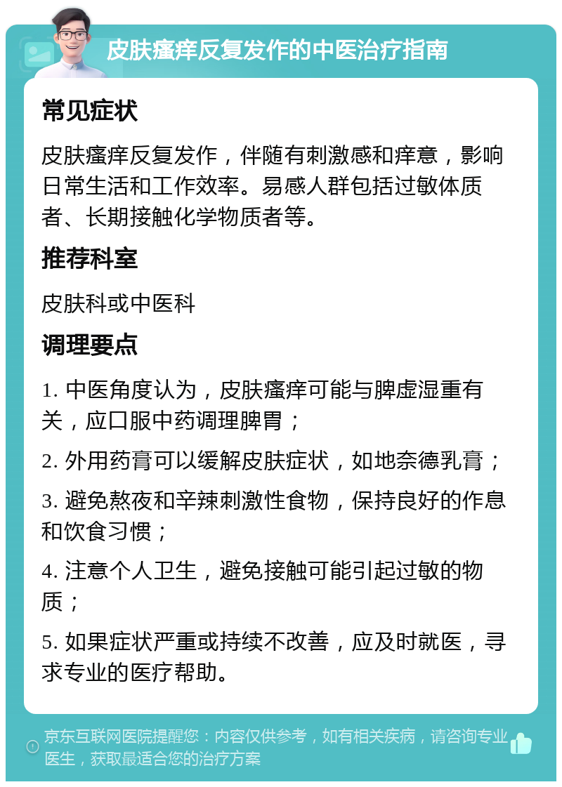 皮肤瘙痒反复发作的中医治疗指南 常见症状 皮肤瘙痒反复发作，伴随有刺激感和痒意，影响日常生活和工作效率。易感人群包括过敏体质者、长期接触化学物质者等。 推荐科室 皮肤科或中医科 调理要点 1. 中医角度认为，皮肤瘙痒可能与脾虚湿重有关，应口服中药调理脾胃； 2. 外用药膏可以缓解皮肤症状，如地奈德乳膏； 3. 避免熬夜和辛辣刺激性食物，保持良好的作息和饮食习惯； 4. 注意个人卫生，避免接触可能引起过敏的物质； 5. 如果症状严重或持续不改善，应及时就医，寻求专业的医疗帮助。