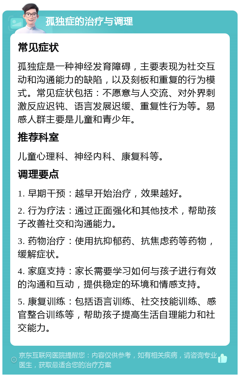 孤独症的治疗与调理 常见症状 孤独症是一种神经发育障碍，主要表现为社交互动和沟通能力的缺陷，以及刻板和重复的行为模式。常见症状包括：不愿意与人交流、对外界刺激反应迟钝、语言发展迟缓、重复性行为等。易感人群主要是儿童和青少年。 推荐科室 儿童心理科、神经内科、康复科等。 调理要点 1. 早期干预：越早开始治疗，效果越好。 2. 行为疗法：通过正面强化和其他技术，帮助孩子改善社交和沟通能力。 3. 药物治疗：使用抗抑郁药、抗焦虑药等药物，缓解症状。 4. 家庭支持：家长需要学习如何与孩子进行有效的沟通和互动，提供稳定的环境和情感支持。 5. 康复训练：包括语言训练、社交技能训练、感官整合训练等，帮助孩子提高生活自理能力和社交能力。