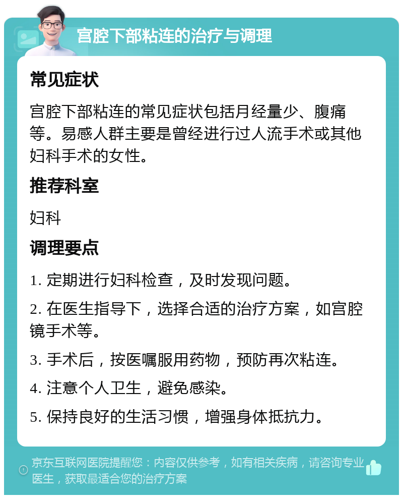 宫腔下部粘连的治疗与调理 常见症状 宫腔下部粘连的常见症状包括月经量少、腹痛等。易感人群主要是曾经进行过人流手术或其他妇科手术的女性。 推荐科室 妇科 调理要点 1. 定期进行妇科检查，及时发现问题。 2. 在医生指导下，选择合适的治疗方案，如宫腔镜手术等。 3. 手术后，按医嘱服用药物，预防再次粘连。 4. 注意个人卫生，避免感染。 5. 保持良好的生活习惯，增强身体抵抗力。