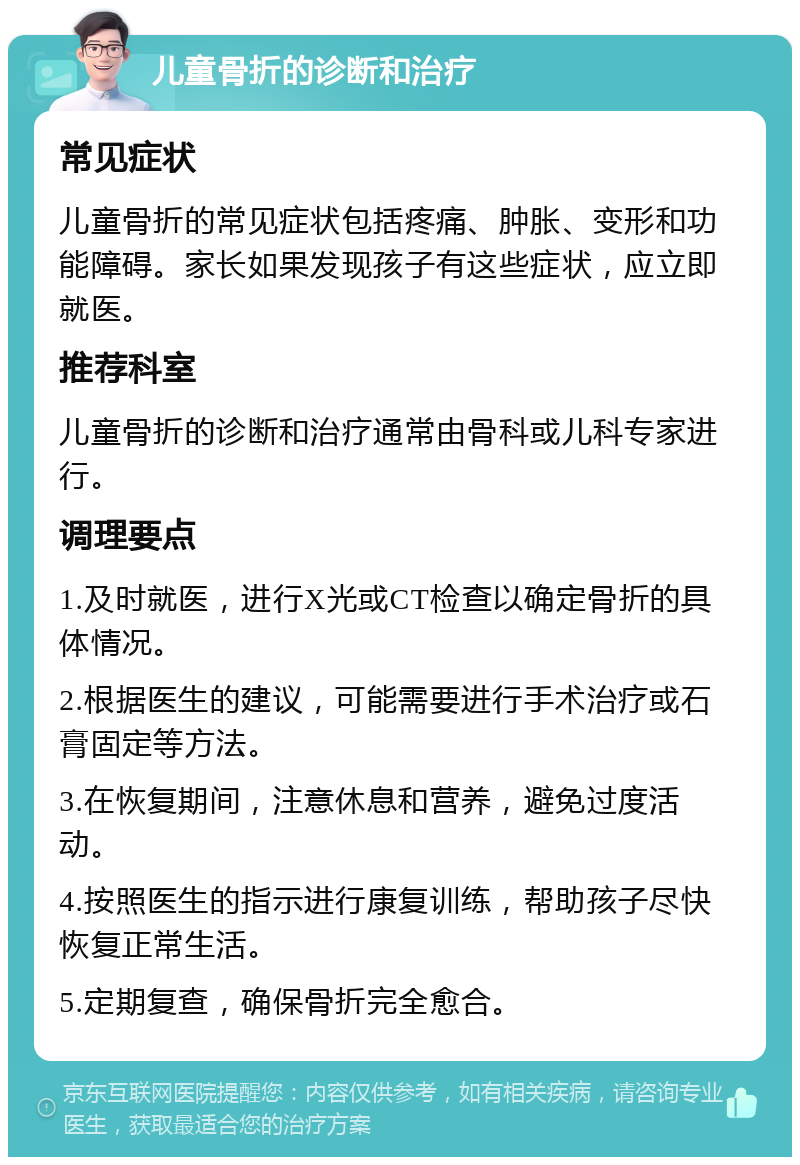 儿童骨折的诊断和治疗 常见症状 儿童骨折的常见症状包括疼痛、肿胀、变形和功能障碍。家长如果发现孩子有这些症状，应立即就医。 推荐科室 儿童骨折的诊断和治疗通常由骨科或儿科专家进行。 调理要点 1.及时就医，进行X光或CT检查以确定骨折的具体情况。 2.根据医生的建议，可能需要进行手术治疗或石膏固定等方法。 3.在恢复期间，注意休息和营养，避免过度活动。 4.按照医生的指示进行康复训练，帮助孩子尽快恢复正常生活。 5.定期复查，确保骨折完全愈合。