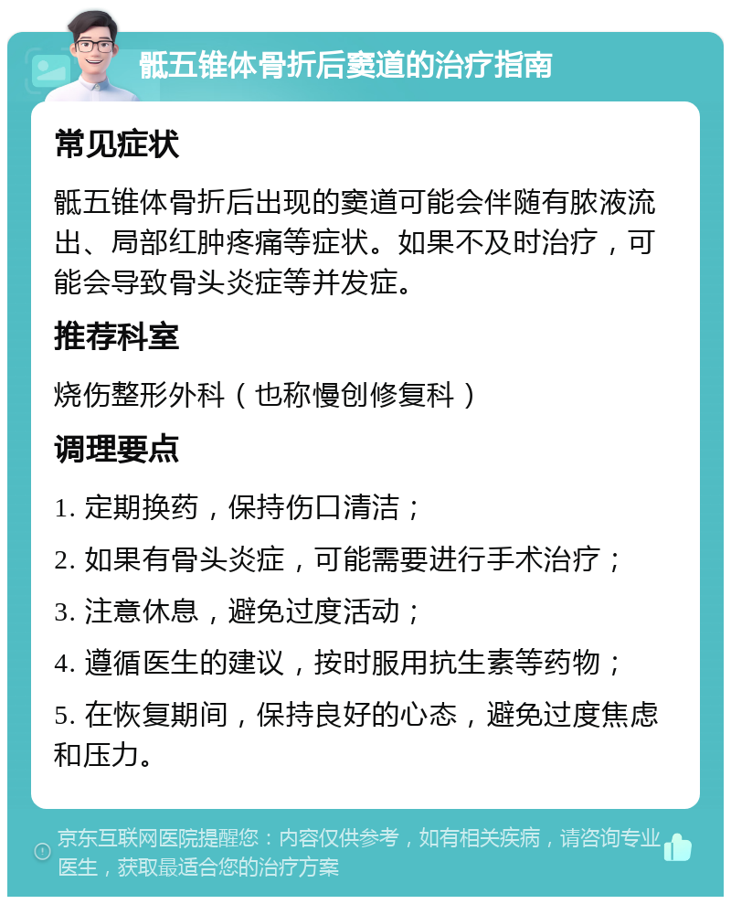 骶五锥体骨折后窦道的治疗指南 常见症状 骶五锥体骨折后出现的窦道可能会伴随有脓液流出、局部红肿疼痛等症状。如果不及时治疗，可能会导致骨头炎症等并发症。 推荐科室 烧伤整形外科（也称慢创修复科） 调理要点 1. 定期换药，保持伤口清洁； 2. 如果有骨头炎症，可能需要进行手术治疗； 3. 注意休息，避免过度活动； 4. 遵循医生的建议，按时服用抗生素等药物； 5. 在恢复期间，保持良好的心态，避免过度焦虑和压力。