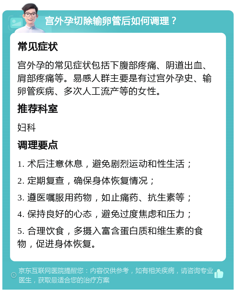 宫外孕切除输卵管后如何调理？ 常见症状 宫外孕的常见症状包括下腹部疼痛、阴道出血、肩部疼痛等。易感人群主要是有过宫外孕史、输卵管疾病、多次人工流产等的女性。 推荐科室 妇科 调理要点 1. 术后注意休息，避免剧烈运动和性生活； 2. 定期复查，确保身体恢复情况； 3. 遵医嘱服用药物，如止痛药、抗生素等； 4. 保持良好的心态，避免过度焦虑和压力； 5. 合理饮食，多摄入富含蛋白质和维生素的食物，促进身体恢复。