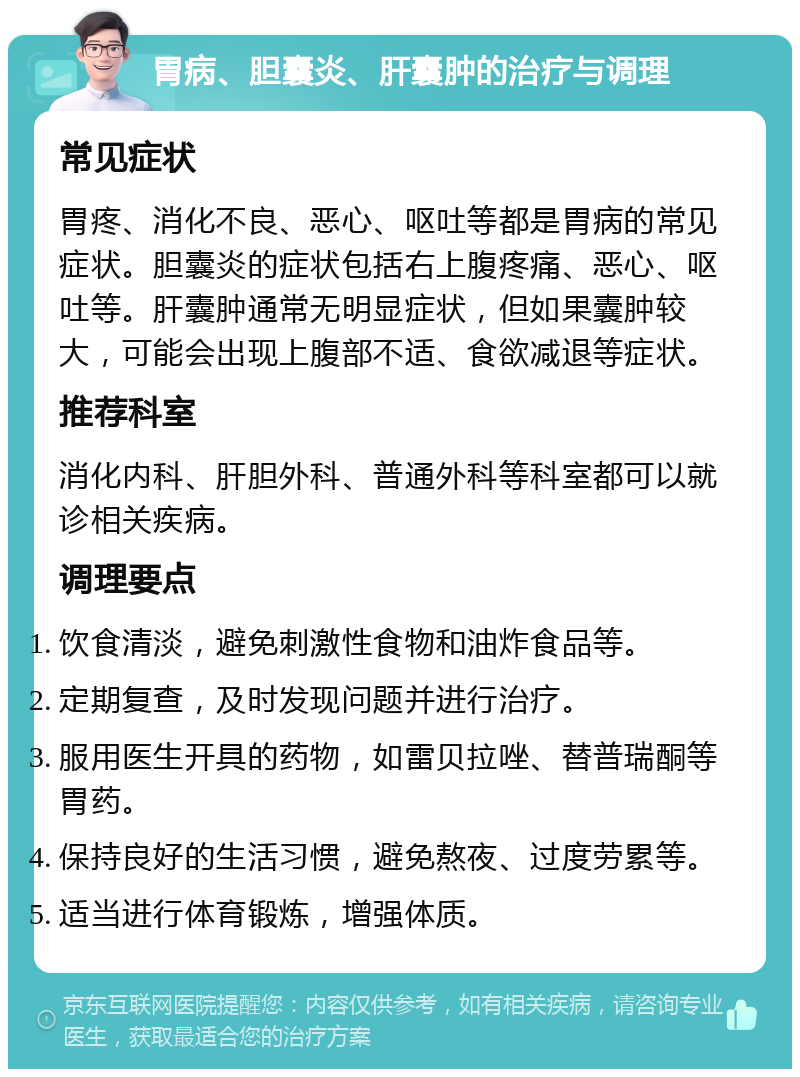 胃病、胆囊炎、肝囊肿的治疗与调理 常见症状 胃疼、消化不良、恶心、呕吐等都是胃病的常见症状。胆囊炎的症状包括右上腹疼痛、恶心、呕吐等。肝囊肿通常无明显症状，但如果囊肿较大，可能会出现上腹部不适、食欲减退等症状。 推荐科室 消化内科、肝胆外科、普通外科等科室都可以就诊相关疾病。 调理要点 饮食清淡，避免刺激性食物和油炸食品等。 定期复查，及时发现问题并进行治疗。 服用医生开具的药物，如雷贝拉唑、替普瑞酮等胃药。 保持良好的生活习惯，避免熬夜、过度劳累等。 适当进行体育锻炼，增强体质。