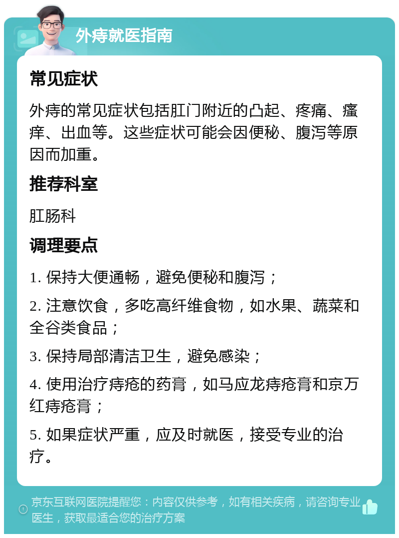 外痔就医指南 常见症状 外痔的常见症状包括肛门附近的凸起、疼痛、瘙痒、出血等。这些症状可能会因便秘、腹泻等原因而加重。 推荐科室 肛肠科 调理要点 1. 保持大便通畅，避免便秘和腹泻； 2. 注意饮食，多吃高纤维食物，如水果、蔬菜和全谷类食品； 3. 保持局部清洁卫生，避免感染； 4. 使用治疗痔疮的药膏，如马应龙痔疮膏和京万红痔疮膏； 5. 如果症状严重，应及时就医，接受专业的治疗。