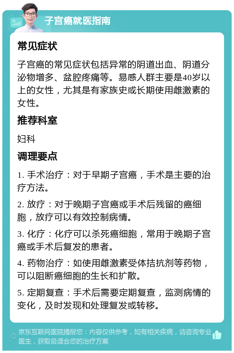 子宫癌就医指南 常见症状 子宫癌的常见症状包括异常的阴道出血、阴道分泌物增多、盆腔疼痛等。易感人群主要是40岁以上的女性，尤其是有家族史或长期使用雌激素的女性。 推荐科室 妇科 调理要点 1. 手术治疗：对于早期子宫癌，手术是主要的治疗方法。 2. 放疗：对于晚期子宫癌或手术后残留的癌细胞，放疗可以有效控制病情。 3. 化疗：化疗可以杀死癌细胞，常用于晚期子宫癌或手术后复发的患者。 4. 药物治疗：如使用雌激素受体拮抗剂等药物，可以阻断癌细胞的生长和扩散。 5. 定期复查：手术后需要定期复查，监测病情的变化，及时发现和处理复发或转移。