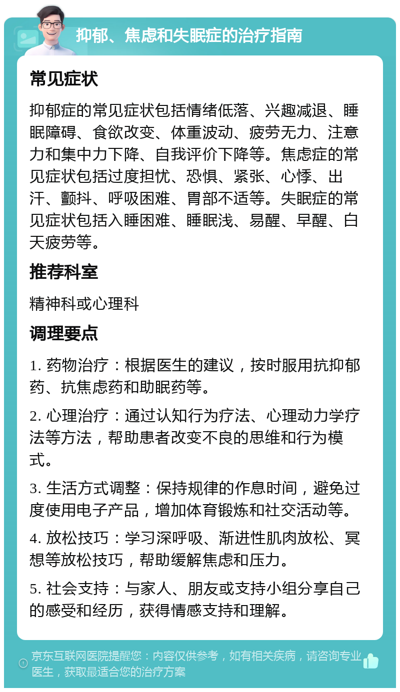 抑郁、焦虑和失眠症的治疗指南 常见症状 抑郁症的常见症状包括情绪低落、兴趣减退、睡眠障碍、食欲改变、体重波动、疲劳无力、注意力和集中力下降、自我评价下降等。焦虑症的常见症状包括过度担忧、恐惧、紧张、心悸、出汗、颤抖、呼吸困难、胃部不适等。失眠症的常见症状包括入睡困难、睡眠浅、易醒、早醒、白天疲劳等。 推荐科室 精神科或心理科 调理要点 1. 药物治疗：根据医生的建议，按时服用抗抑郁药、抗焦虑药和助眠药等。 2. 心理治疗：通过认知行为疗法、心理动力学疗法等方法，帮助患者改变不良的思维和行为模式。 3. 生活方式调整：保持规律的作息时间，避免过度使用电子产品，增加体育锻炼和社交活动等。 4. 放松技巧：学习深呼吸、渐进性肌肉放松、冥想等放松技巧，帮助缓解焦虑和压力。 5. 社会支持：与家人、朋友或支持小组分享自己的感受和经历，获得情感支持和理解。