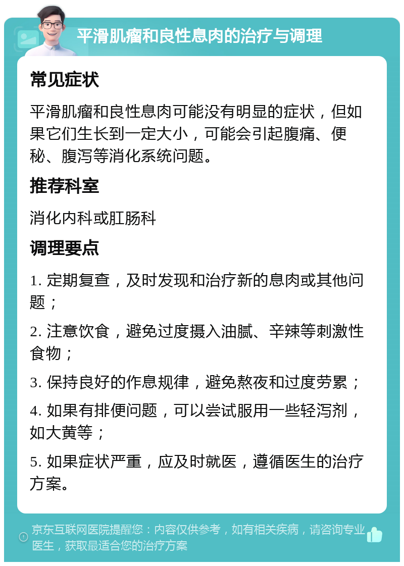 平滑肌瘤和良性息肉的治疗与调理 常见症状 平滑肌瘤和良性息肉可能没有明显的症状，但如果它们生长到一定大小，可能会引起腹痛、便秘、腹泻等消化系统问题。 推荐科室 消化内科或肛肠科 调理要点 1. 定期复查，及时发现和治疗新的息肉或其他问题； 2. 注意饮食，避免过度摄入油腻、辛辣等刺激性食物； 3. 保持良好的作息规律，避免熬夜和过度劳累； 4. 如果有排便问题，可以尝试服用一些轻泻剂，如大黄等； 5. 如果症状严重，应及时就医，遵循医生的治疗方案。