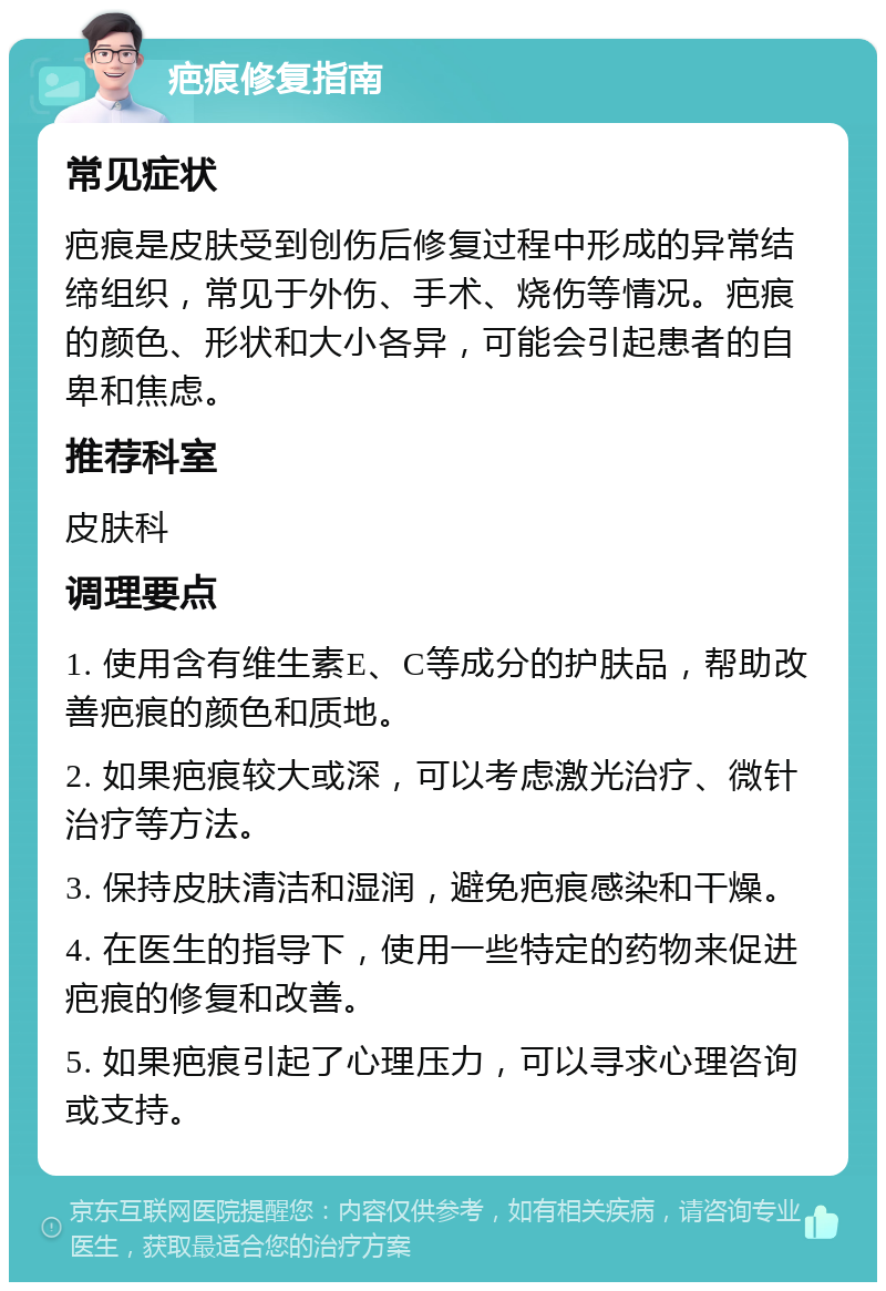 疤痕修复指南 常见症状 疤痕是皮肤受到创伤后修复过程中形成的异常结缔组织，常见于外伤、手术、烧伤等情况。疤痕的颜色、形状和大小各异，可能会引起患者的自卑和焦虑。 推荐科室 皮肤科 调理要点 1. 使用含有维生素E、C等成分的护肤品，帮助改善疤痕的颜色和质地。 2. 如果疤痕较大或深，可以考虑激光治疗、微针治疗等方法。 3. 保持皮肤清洁和湿润，避免疤痕感染和干燥。 4. 在医生的指导下，使用一些特定的药物来促进疤痕的修复和改善。 5. 如果疤痕引起了心理压力，可以寻求心理咨询或支持。