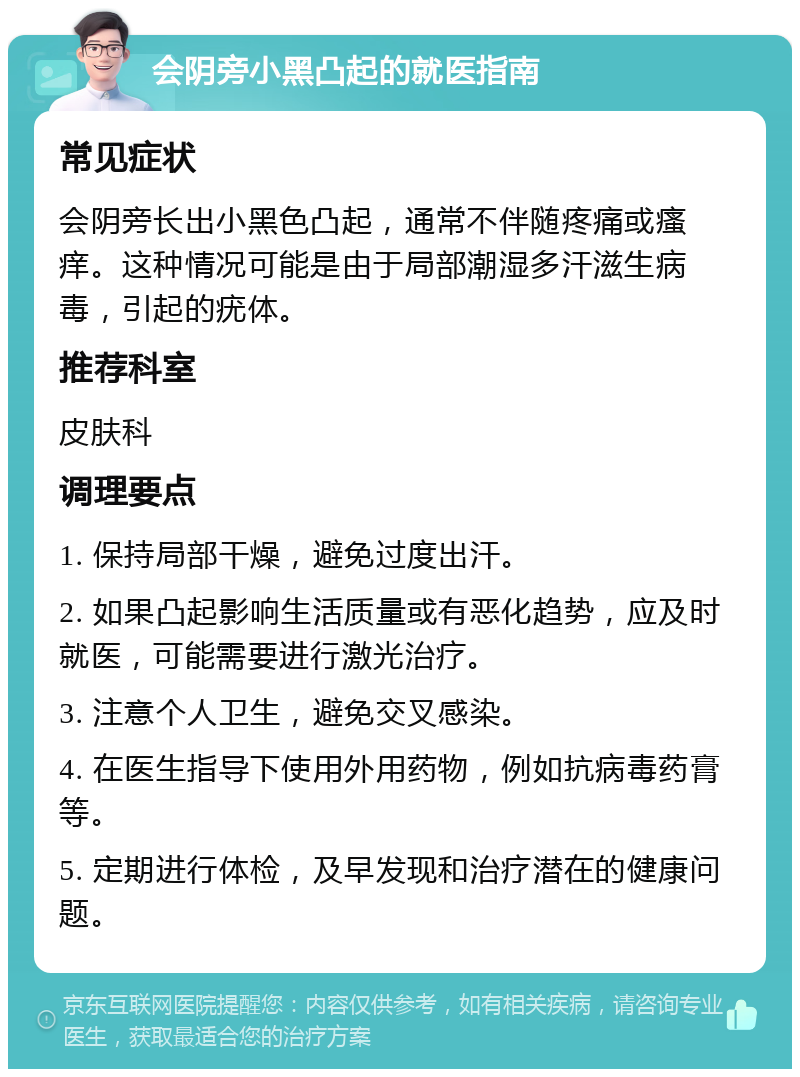 会阴旁小黑凸起的就医指南 常见症状 会阴旁长出小黑色凸起，通常不伴随疼痛或瘙痒。这种情况可能是由于局部潮湿多汗滋生病毒，引起的疣体。 推荐科室 皮肤科 调理要点 1. 保持局部干燥，避免过度出汗。 2. 如果凸起影响生活质量或有恶化趋势，应及时就医，可能需要进行激光治疗。 3. 注意个人卫生，避免交叉感染。 4. 在医生指导下使用外用药物，例如抗病毒药膏等。 5. 定期进行体检，及早发现和治疗潜在的健康问题。