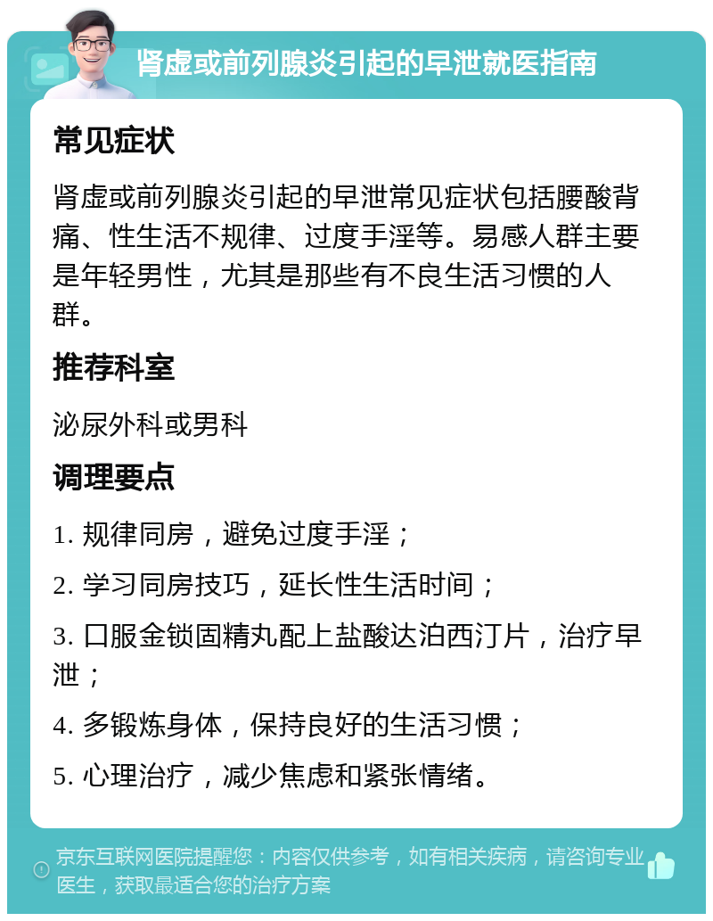 肾虚或前列腺炎引起的早泄就医指南 常见症状 肾虚或前列腺炎引起的早泄常见症状包括腰酸背痛、性生活不规律、过度手淫等。易感人群主要是年轻男性，尤其是那些有不良生活习惯的人群。 推荐科室 泌尿外科或男科 调理要点 1. 规律同房，避免过度手淫； 2. 学习同房技巧，延长性生活时间； 3. 口服金锁固精丸配上盐酸达泊西汀片，治疗早泄； 4. 多锻炼身体，保持良好的生活习惯； 5. 心理治疗，减少焦虑和紧张情绪。