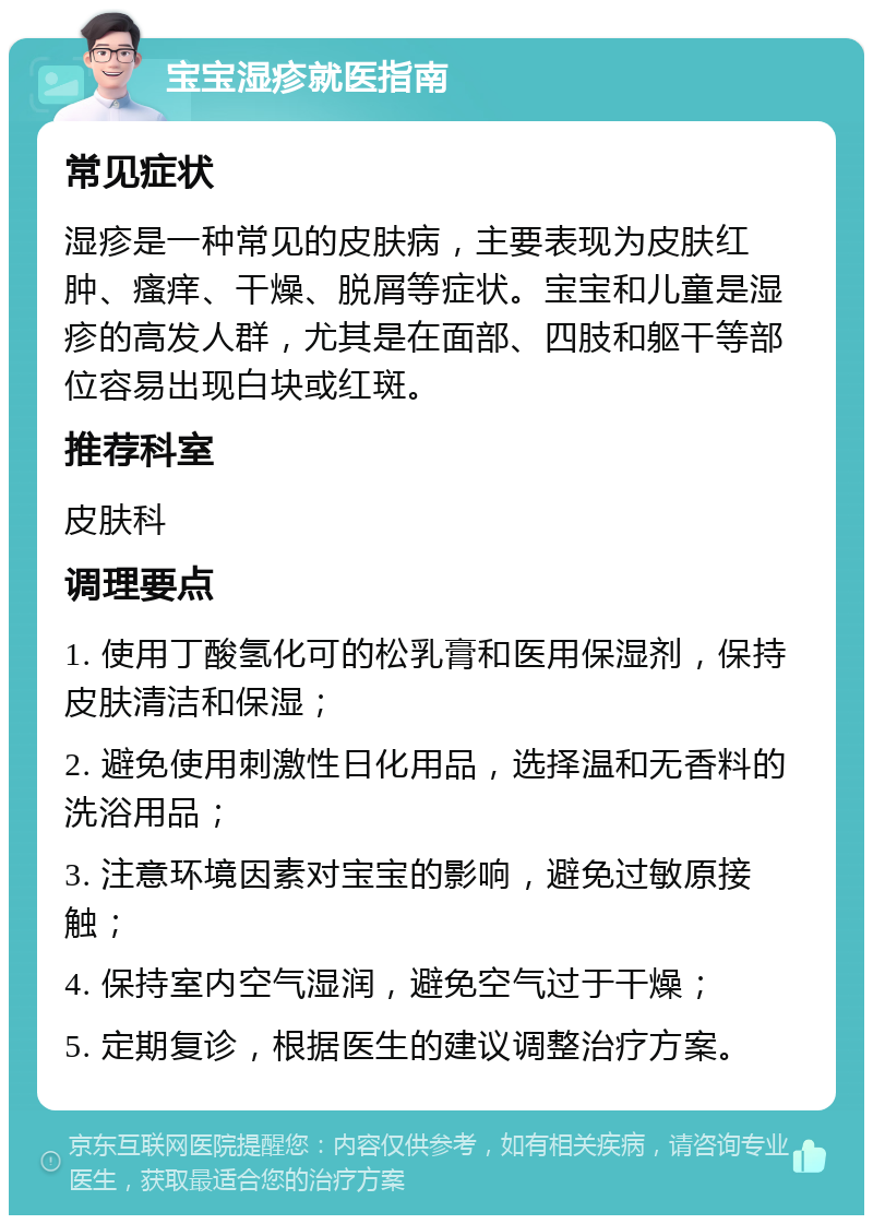 宝宝湿疹就医指南 常见症状 湿疹是一种常见的皮肤病，主要表现为皮肤红肿、瘙痒、干燥、脱屑等症状。宝宝和儿童是湿疹的高发人群，尤其是在面部、四肢和躯干等部位容易出现白块或红斑。 推荐科室 皮肤科 调理要点 1. 使用丁酸氢化可的松乳膏和医用保湿剂，保持皮肤清洁和保湿； 2. 避免使用刺激性日化用品，选择温和无香料的洗浴用品； 3. 注意环境因素对宝宝的影响，避免过敏原接触； 4. 保持室内空气湿润，避免空气过于干燥； 5. 定期复诊，根据医生的建议调整治疗方案。