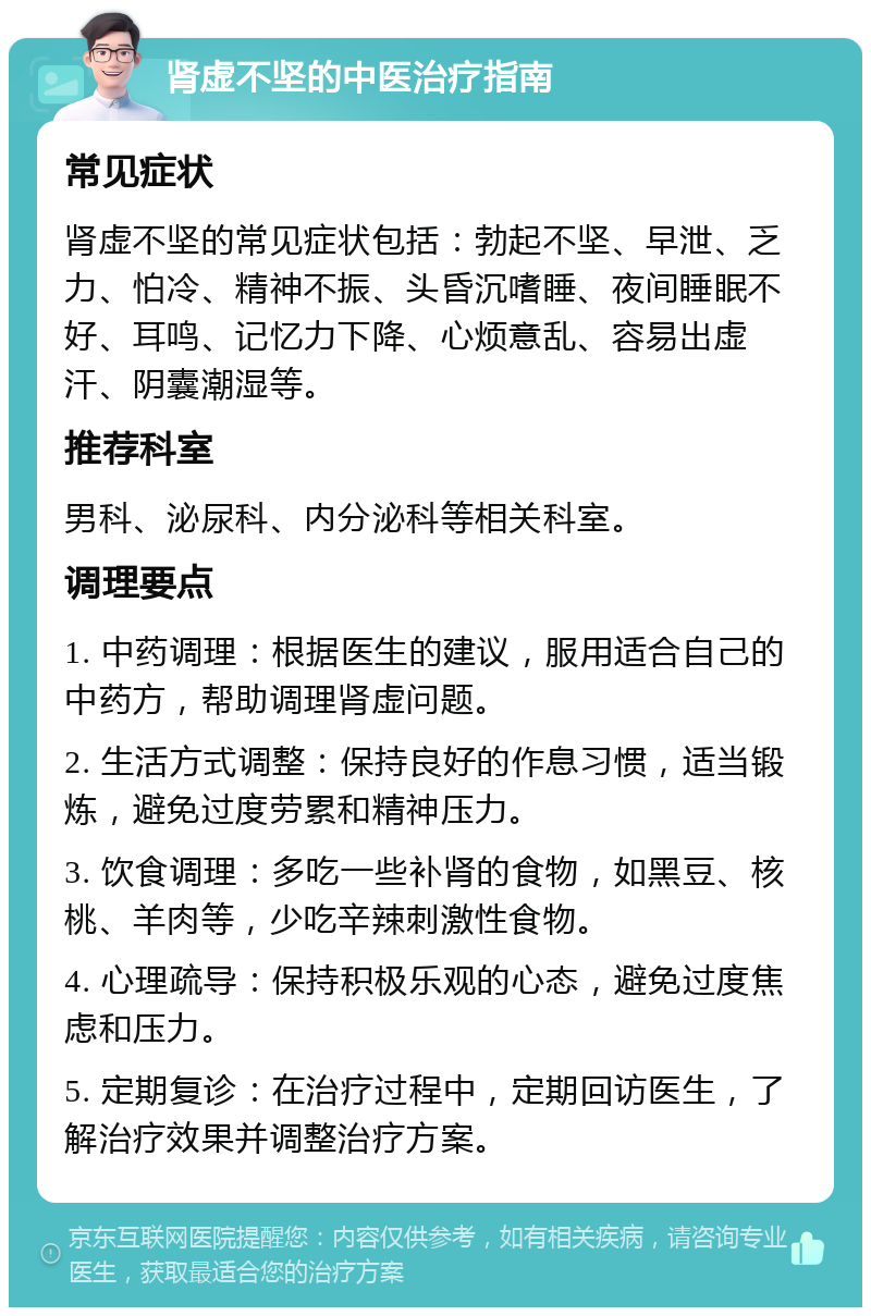 肾虚不坚的中医治疗指南 常见症状 肾虚不坚的常见症状包括：勃起不坚、早泄、乏力、怕冷、精神不振、头昏沉嗜睡、夜间睡眠不好、耳鸣、记忆力下降、心烦意乱、容易出虚汗、阴囊潮湿等。 推荐科室 男科、泌尿科、内分泌科等相关科室。 调理要点 1. 中药调理：根据医生的建议，服用适合自己的中药方，帮助调理肾虚问题。 2. 生活方式调整：保持良好的作息习惯，适当锻炼，避免过度劳累和精神压力。 3. 饮食调理：多吃一些补肾的食物，如黑豆、核桃、羊肉等，少吃辛辣刺激性食物。 4. 心理疏导：保持积极乐观的心态，避免过度焦虑和压力。 5. 定期复诊：在治疗过程中，定期回访医生，了解治疗效果并调整治疗方案。