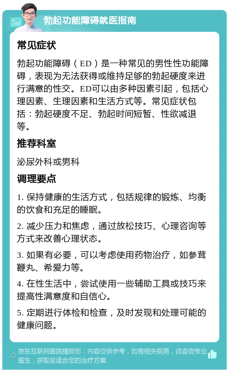 勃起功能障碍就医指南 常见症状 勃起功能障碍（ED）是一种常见的男性性功能障碍，表现为无法获得或维持足够的勃起硬度来进行满意的性交。ED可以由多种因素引起，包括心理因素、生理因素和生活方式等。常见症状包括：勃起硬度不足、勃起时间短暂、性欲减退等。 推荐科室 泌尿外科或男科 调理要点 1. 保持健康的生活方式，包括规律的锻炼、均衡的饮食和充足的睡眠。 2. 减少压力和焦虑，通过放松技巧、心理咨询等方式来改善心理状态。 3. 如果有必要，可以考虑使用药物治疗，如参茸鞭丸、希爱力等。 4. 在性生活中，尝试使用一些辅助工具或技巧来提高性满意度和自信心。 5. 定期进行体检和检查，及时发现和处理可能的健康问题。