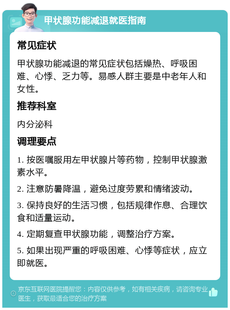 甲状腺功能减退就医指南 常见症状 甲状腺功能减退的常见症状包括燥热、呼吸困难、心悸、乏力等。易感人群主要是中老年人和女性。 推荐科室 内分泌科 调理要点 1. 按医嘱服用左甲状腺片等药物，控制甲状腺激素水平。 2. 注意防暑降温，避免过度劳累和情绪波动。 3. 保持良好的生活习惯，包括规律作息、合理饮食和适量运动。 4. 定期复查甲状腺功能，调整治疗方案。 5. 如果出现严重的呼吸困难、心悸等症状，应立即就医。