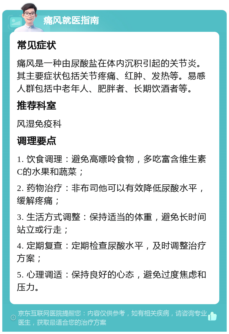 痛风就医指南 常见症状 痛风是一种由尿酸盐在体内沉积引起的关节炎。其主要症状包括关节疼痛、红肿、发热等。易感人群包括中老年人、肥胖者、长期饮酒者等。 推荐科室 风湿免疫科 调理要点 1. 饮食调理：避免高嘌呤食物，多吃富含维生素C的水果和蔬菜； 2. 药物治疗：非布司他可以有效降低尿酸水平，缓解疼痛； 3. 生活方式调整：保持适当的体重，避免长时间站立或行走； 4. 定期复查：定期检查尿酸水平，及时调整治疗方案； 5. 心理调适：保持良好的心态，避免过度焦虑和压力。