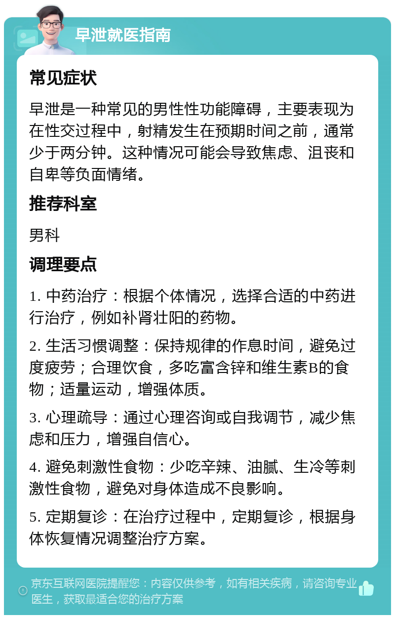 早泄就医指南 常见症状 早泄是一种常见的男性性功能障碍，主要表现为在性交过程中，射精发生在预期时间之前，通常少于两分钟。这种情况可能会导致焦虑、沮丧和自卑等负面情绪。 推荐科室 男科 调理要点 1. 中药治疗：根据个体情况，选择合适的中药进行治疗，例如补肾壮阳的药物。 2. 生活习惯调整：保持规律的作息时间，避免过度疲劳；合理饮食，多吃富含锌和维生素B的食物；适量运动，增强体质。 3. 心理疏导：通过心理咨询或自我调节，减少焦虑和压力，增强自信心。 4. 避免刺激性食物：少吃辛辣、油腻、生冷等刺激性食物，避免对身体造成不良影响。 5. 定期复诊：在治疗过程中，定期复诊，根据身体恢复情况调整治疗方案。