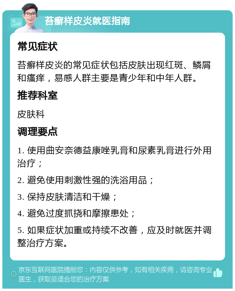 苔癣样皮炎就医指南 常见症状 苔癣样皮炎的常见症状包括皮肤出现红斑、鳞屑和瘙痒，易感人群主要是青少年和中年人群。 推荐科室 皮肤科 调理要点 1. 使用曲安奈德益康唑乳膏和尿素乳膏进行外用治疗； 2. 避免使用刺激性强的洗浴用品； 3. 保持皮肤清洁和干燥； 4. 避免过度抓挠和摩擦患处； 5. 如果症状加重或持续不改善，应及时就医并调整治疗方案。