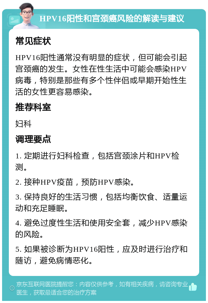 HPV16阳性和宫颈癌风险的解读与建议 常见症状 HPV16阳性通常没有明显的症状，但可能会引起宫颈癌的发生。女性在性生活中可能会感染HPV病毒，特别是那些有多个性伴侣或早期开始性生活的女性更容易感染。 推荐科室 妇科 调理要点 1. 定期进行妇科检查，包括宫颈涂片和HPV检测。 2. 接种HPV疫苗，预防HPV感染。 3. 保持良好的生活习惯，包括均衡饮食、适量运动和充足睡眠。 4. 避免过度性生活和使用安全套，减少HPV感染的风险。 5. 如果被诊断为HPV16阳性，应及时进行治疗和随访，避免病情恶化。