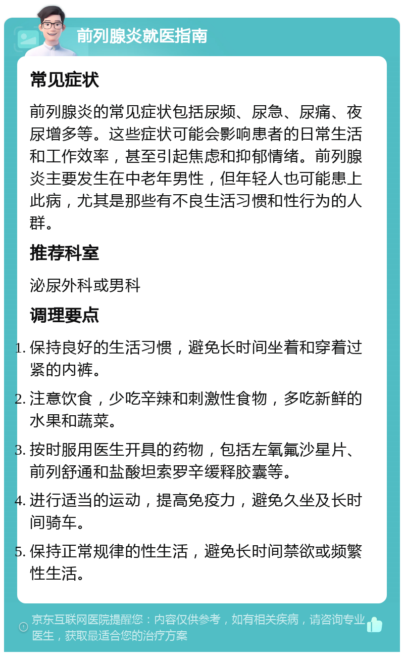 前列腺炎就医指南 常见症状 前列腺炎的常见症状包括尿频、尿急、尿痛、夜尿增多等。这些症状可能会影响患者的日常生活和工作效率，甚至引起焦虑和抑郁情绪。前列腺炎主要发生在中老年男性，但年轻人也可能患上此病，尤其是那些有不良生活习惯和性行为的人群。 推荐科室 泌尿外科或男科 调理要点 保持良好的生活习惯，避免长时间坐着和穿着过紧的内裤。 注意饮食，少吃辛辣和刺激性食物，多吃新鲜的水果和蔬菜。 按时服用医生开具的药物，包括左氧氟沙星片、前列舒通和盐酸坦索罗辛缓释胶囊等。 进行适当的运动，提高免疫力，避免久坐及长时间骑车。 保持正常规律的性生活，避免长时间禁欲或频繁性生活。