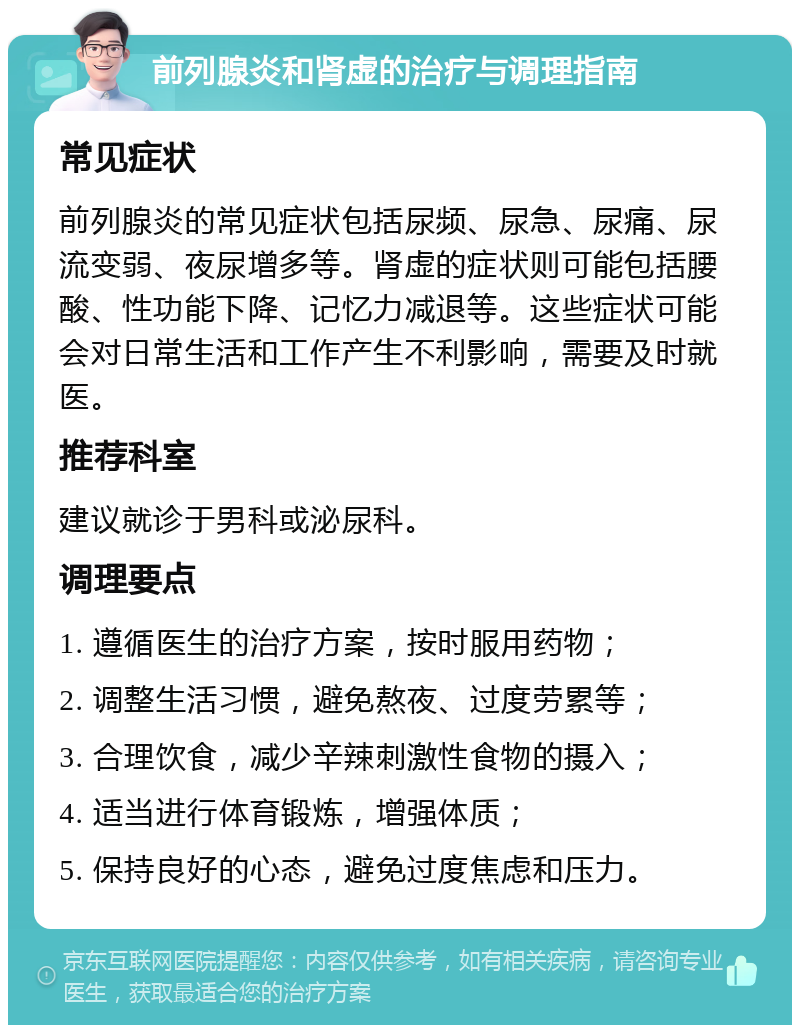 前列腺炎和肾虚的治疗与调理指南 常见症状 前列腺炎的常见症状包括尿频、尿急、尿痛、尿流变弱、夜尿增多等。肾虚的症状则可能包括腰酸、性功能下降、记忆力减退等。这些症状可能会对日常生活和工作产生不利影响，需要及时就医。 推荐科室 建议就诊于男科或泌尿科。 调理要点 1. 遵循医生的治疗方案，按时服用药物； 2. 调整生活习惯，避免熬夜、过度劳累等； 3. 合理饮食，减少辛辣刺激性食物的摄入； 4. 适当进行体育锻炼，增强体质； 5. 保持良好的心态，避免过度焦虑和压力。