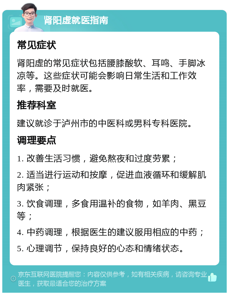 肾阳虚就医指南 常见症状 肾阳虚的常见症状包括腰膝酸软、耳鸣、手脚冰凉等。这些症状可能会影响日常生活和工作效率，需要及时就医。 推荐科室 建议就诊于泸州市的中医科或男科专科医院。 调理要点 1. 改善生活习惯，避免熬夜和过度劳累； 2. 适当进行运动和按摩，促进血液循环和缓解肌肉紧张； 3. 饮食调理，多食用温补的食物，如羊肉、黑豆等； 4. 中药调理，根据医生的建议服用相应的中药； 5. 心理调节，保持良好的心态和情绪状态。