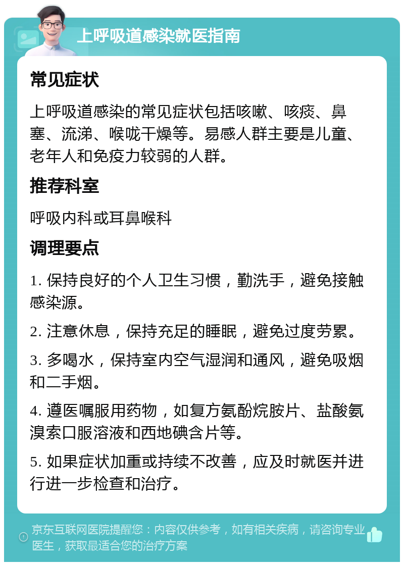 上呼吸道感染就医指南 常见症状 上呼吸道感染的常见症状包括咳嗽、咳痰、鼻塞、流涕、喉咙干燥等。易感人群主要是儿童、老年人和免疫力较弱的人群。 推荐科室 呼吸内科或耳鼻喉科 调理要点 1. 保持良好的个人卫生习惯，勤洗手，避免接触感染源。 2. 注意休息，保持充足的睡眠，避免过度劳累。 3. 多喝水，保持室内空气湿润和通风，避免吸烟和二手烟。 4. 遵医嘱服用药物，如复方氨酚烷胺片、盐酸氨溴索口服溶液和西地碘含片等。 5. 如果症状加重或持续不改善，应及时就医并进行进一步检查和治疗。